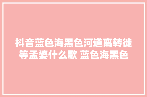 抖音蓝色海黑色河道离转徙等孟婆什么歌 蓝色海黑色河喊麦另类词 休闲娱乐