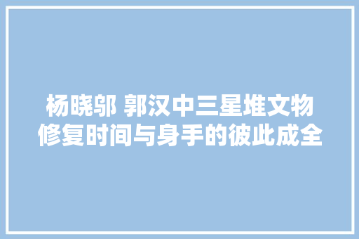 杨晓邬 郭汉中三星堆文物修复时间与身手的彼此成全