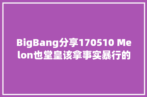 BigBang分享170510 Melon也堂皇该拿事实暴行的歌词怎么办啊