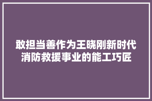 敢担当善作为王晓刚新时代消防救援事业的能工巧匠