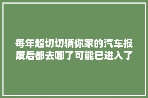 每年超切切辆你家的汽车报废后都去哪了可能已进入了黑色渠道 汽车知识