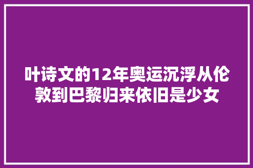 叶诗文的12年奥运沉浮从伦敦到巴黎归来依旧是少女