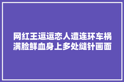 网红王逗逗恋人遭连环车祸满脸鲜血身上多处缝针画面惊心动魄