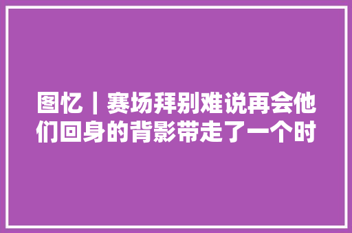 图忆｜赛场拜别难说再会他们回身的背影带走了一个时代