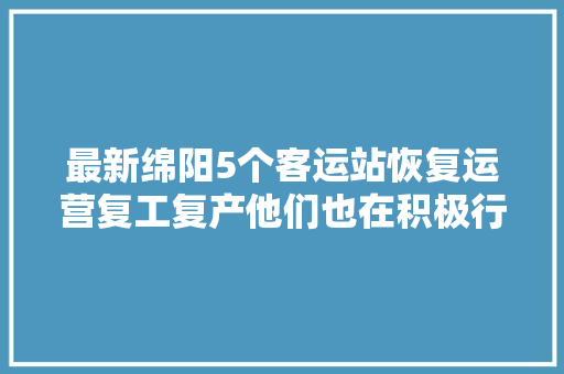 最新绵阳5个客运站恢复运营复工复产他们也在积极行动
