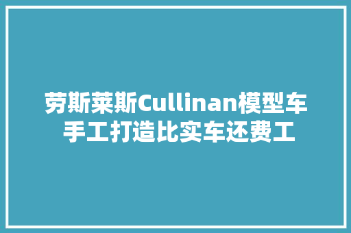 劳斯莱斯Cullinan模型车 手工打造比实车还费工