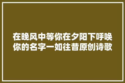 在晚风中等你在夕阳下呼唤你的名字一如往昔原创诗歌
