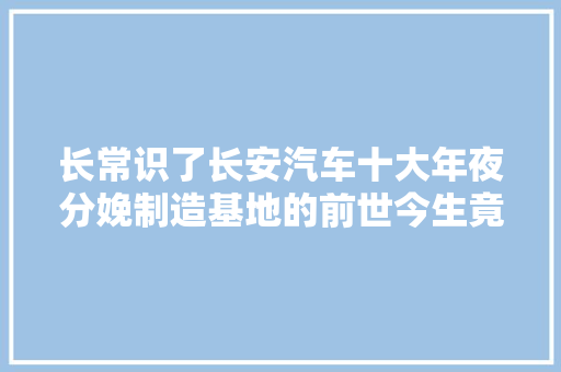 长常识了长安汽车十大年夜分娩制造基地的前世今生竟是他们