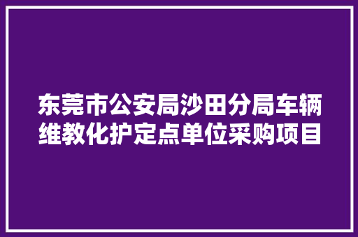 东莞市公安局沙田分局车辆维教化护定点单位采购项目中标通知书记