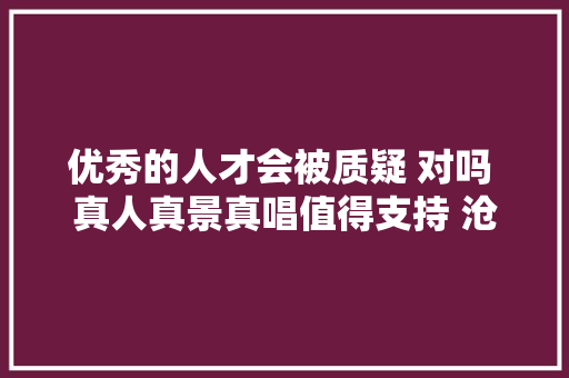 优秀的人才会被质疑 对吗 真人真景真唱值得支持 沧海一舟