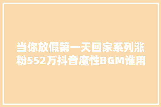 当你放假第一天回家系列涨粉552万抖音魔性BGM谁用谁爆款