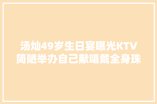 汤灿49岁生日宴曝光KTV简陋举办自己献唱戴全身珠宝强撑体面