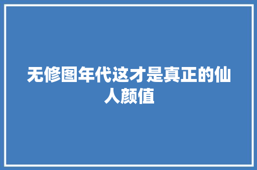 无修图年代这才是真正的仙人颜值
