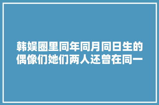 韩娱圈里同年同月同日生的偶像们她们两人还曾在同一女团