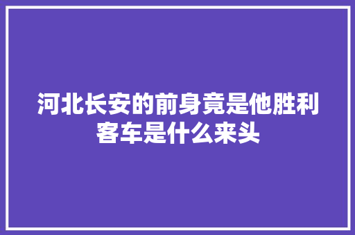 河北长安的前身竟是他胜利客车是什么来头