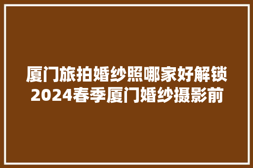 厦门旅拍婚纱照哪家好解锁2024春季厦门婚纱摄影前五名商家