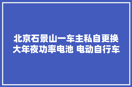 北京石景山一车主私自更换大年夜功率电池 电动自行车停放时期溘然起火