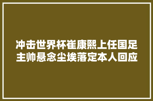 冲击世界杯崔康熙上任国足主帅悬念尘埃落定本人回应话里有话