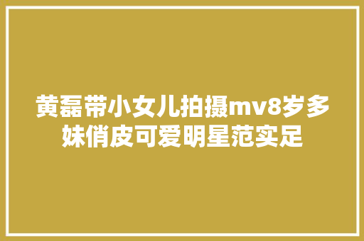 黄磊带小女儿拍摄mv8岁多妹俏皮可爱明星范实足