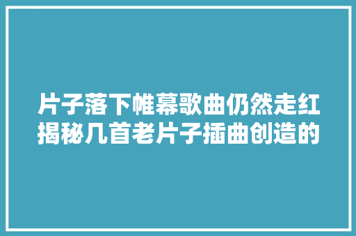 片子落下帷幕歌曲仍然走红揭秘几首老片子插曲创造的传奇