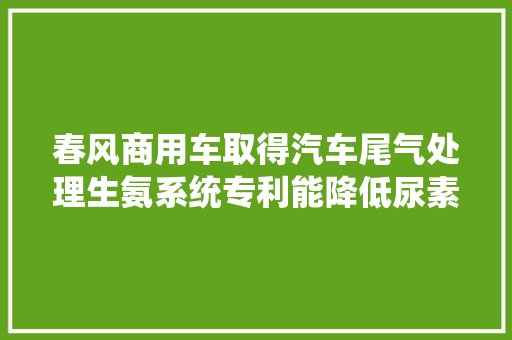 春风商用车取得汽车尾气处理生氨系统专利能降低尿素结晶风险氨气生成效果较好