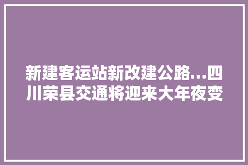新建客运站新改建公路…四川荣县交通将迎来大年夜变革