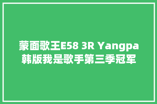 蒙面歌王E58 3R Yangpa韩版我是歌手第三季冠军