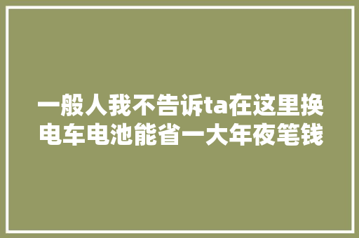 一般人我不告诉ta在这里换电车电池能省一大年夜笔钱最低只需