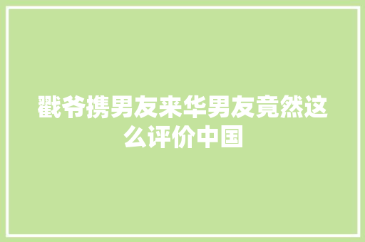 戳爷携男友来华男友竟然这么评价中国