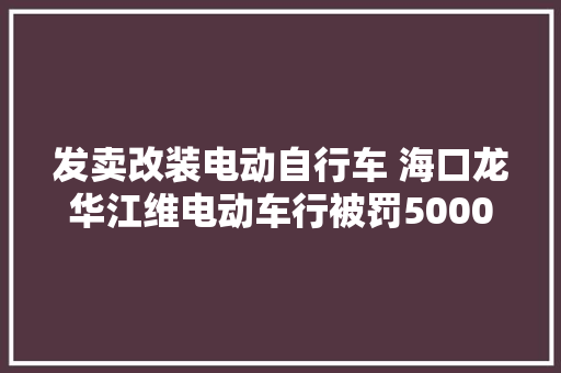 发卖改装电动自行车 海口龙华江维电动车行被罚5000元