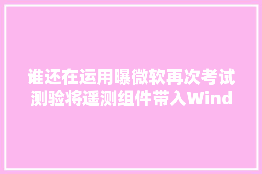 谁还在运用曝微软再次考试测验将遥测组件带入Windows 7
