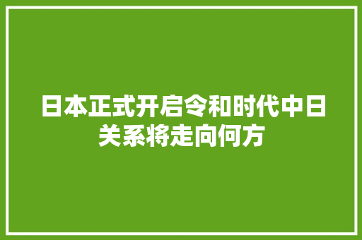日本正式开启令和时代中日关系将走向何方