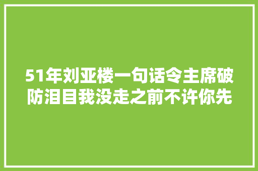 51年刘亚楼一句话令主席破防泪目我没走之前不许你先我离开