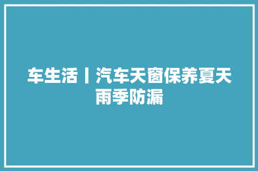 车生活丨汽车天窗保养夏天雨季防漏
