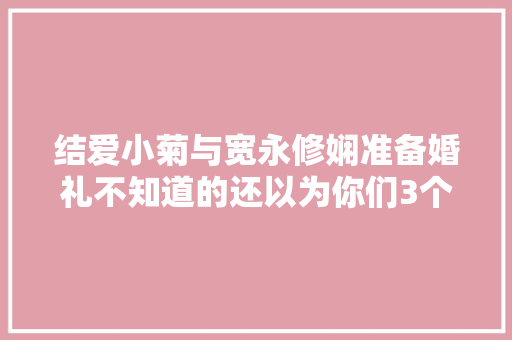 结爱小菊与宽永修娴准备婚礼不知道的还以为你们3个结呢 汽车知识
