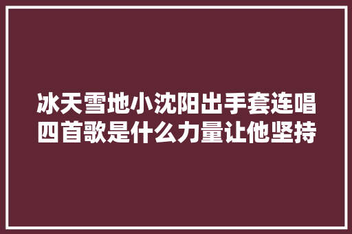 冰天雪地小沈阳出手套连唱四首歌是什么力量让他坚持到底