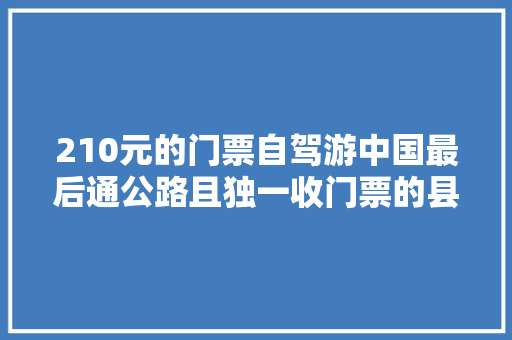 210元的门票自驾游中国最后通公路且独一收门票的县城值吗