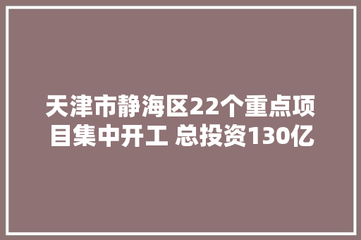 天津市静海区22个重点项目集中开工 总投资130亿