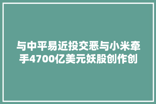 与中平易近投交恶与小米牵手4700亿美元妖股创作创造者蔡志坚是谁