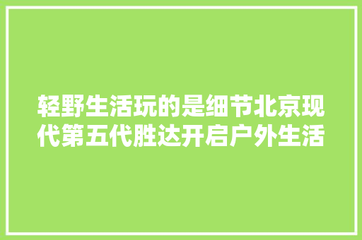 轻野生活玩的是细节北京现代第五代胜达开启户外生活新赛道