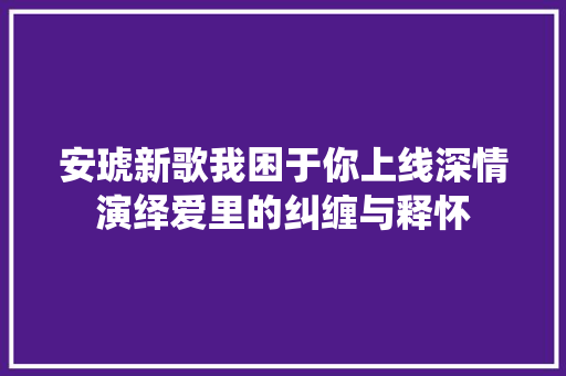 安琥新歌我困于你上线深情演绎爱里的纠缠与释怀