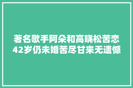 著名歌手阿朵和高晓松苦恋42岁仍未婚苦尽甘来无遗憾
