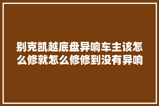 别克凯越底盘异响车主该怎么修就怎么修修到没有异响为止