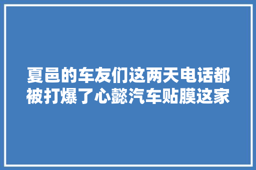 夏邑的车友们这两天电话都被打爆了心懿汽车贴膜这家