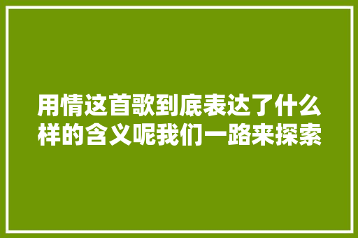 用情这首歌到底表达了什么样的含义呢我们一路来探索吧