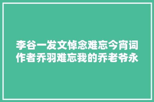 李谷一发文悼念难忘今宵词作者乔羽难忘我的乔老爷永远想念您