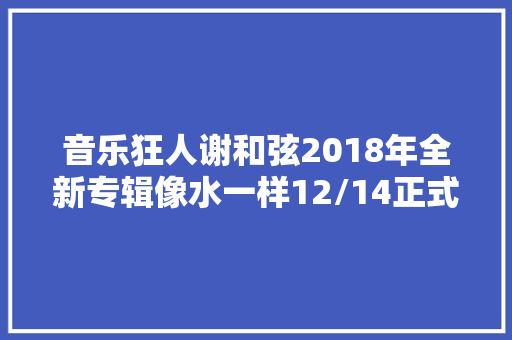音乐狂人谢和弦2018年全新专辑像水一样12/14正式发行 休闲娱乐