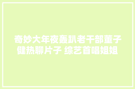 奇妙大年夜轰趴老干部董子健热聊片子 综艺首唱姐姐