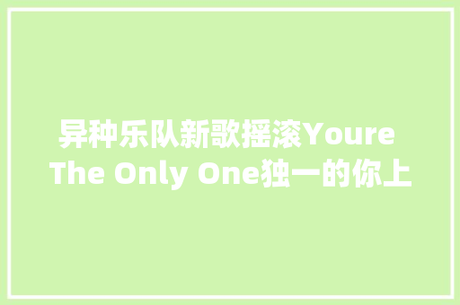 异种乐队新歌摇滚Youre The Only One独一的你上线