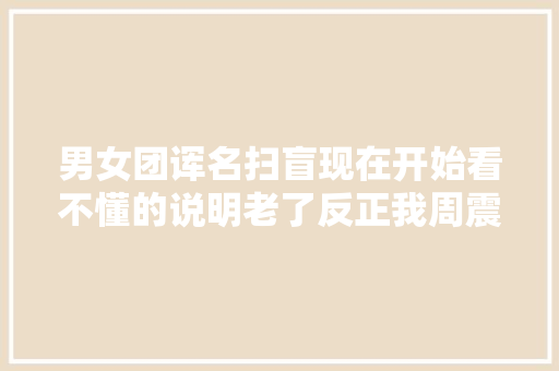 男女团诨名扫盲现在开始看不懂的说明老了反正我周震南了